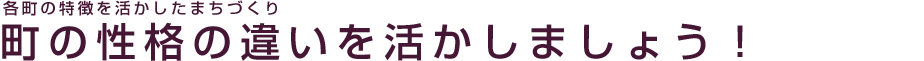 各町の特徴を活かしたまちづくり 町の性格の違いを活かしましょう!