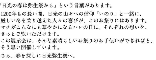 「日光の春は弥生祭から」という言葉があります。1200年もの長い間、日光の山々への信仰「いのり」と一緒に、厳しい冬を乗り越えた人々の喜びが、このお祭りにはあります。マチがこんなにも華やかになるハレの日に、それぞれの想いを、きっとご覧いただけます。この展示会は、そんな素晴らしいお祭りのお手伝いができればと、そう思い開催しています。さぁ、春を探しに日光弥生祭へ。