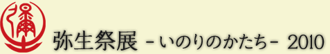 弥生祭展-いのりのかたち-2010